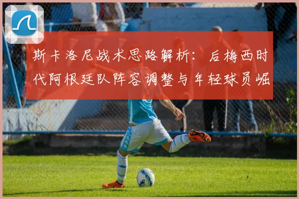 斯卡洛尼战术思路解析:后梅西时代阿根廷队阵容调整与年轻球员崛起机会