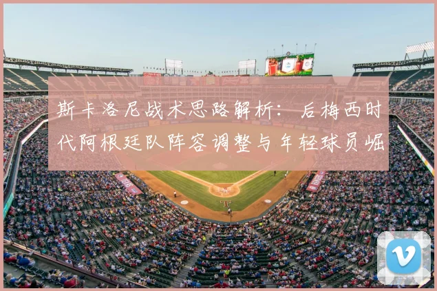 斯卡洛尼战术思路解析：后梅西时代阿根廷队阵容调整与年轻球员崛起机会