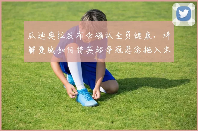 瓜迪奥拉发布会确认全员健康，详解曼城如何将英超争冠悬念拖入末轮