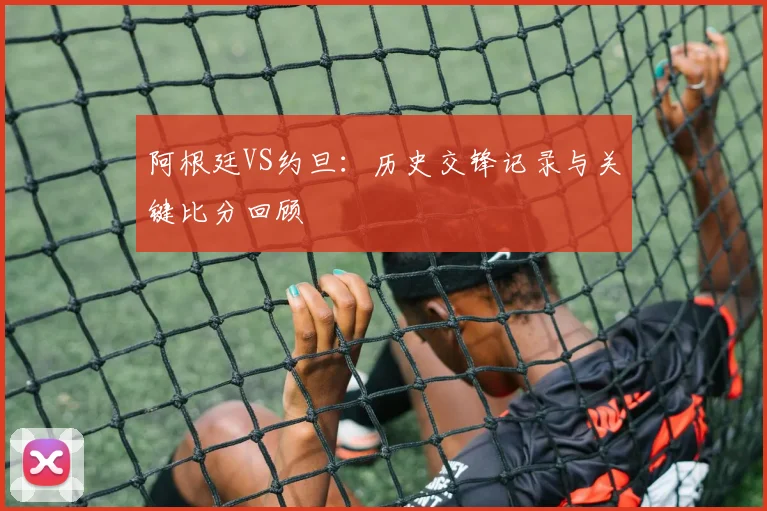 阿根廷VS约旦：历史交锋记录与关键比分回顾
