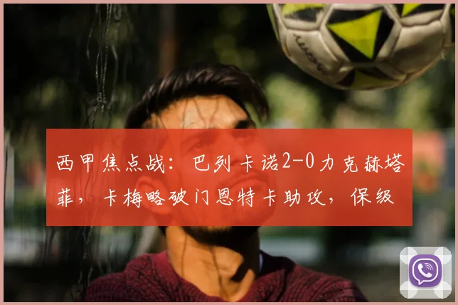 西甲焦点战：巴列卡诺2-0力克赫塔菲，卡梅略破门恩特卡助攻，保级关键三分到手