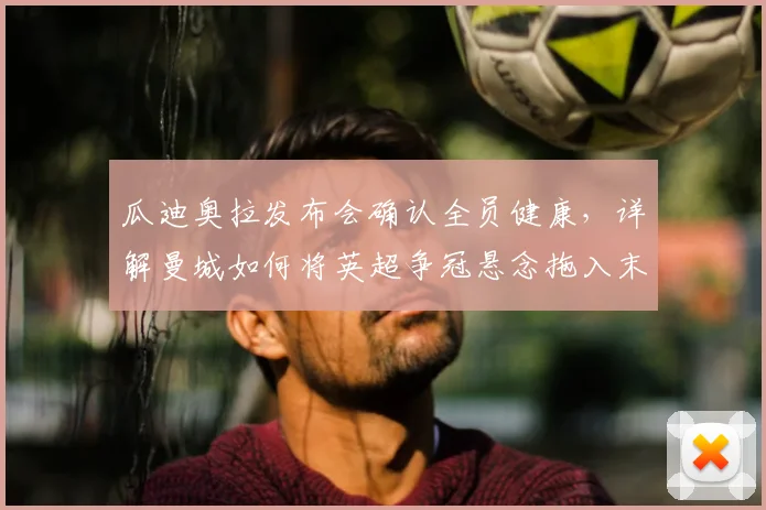 瓜迪奥拉发布会确认全员健康，详解曼城如何将英超争冠悬念拖入末轮
