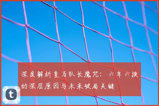 深度解析皇马队长魔咒：六年六换的深层原因与未来破局关键