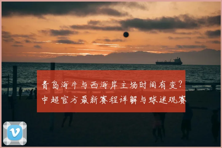 青岛海牛与西海岸主场时间有变？中超官方最新赛程详解与球迷观赛指南